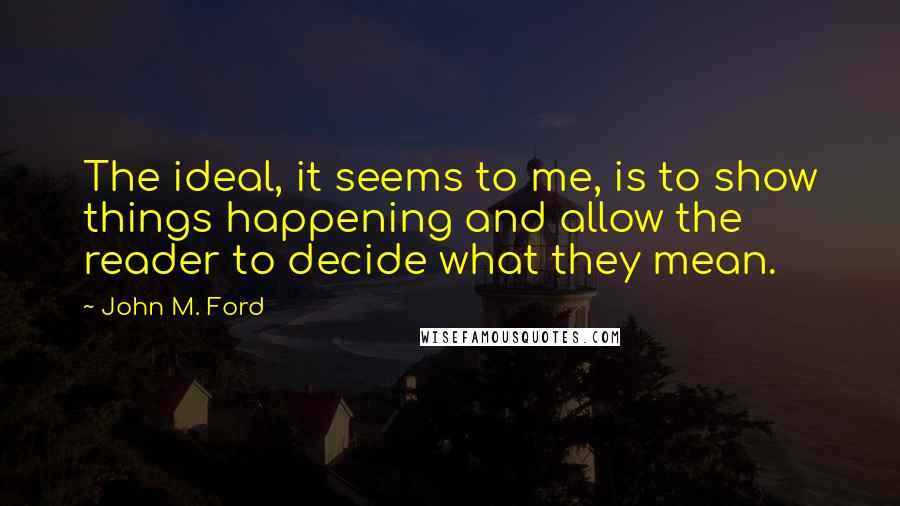 John M. Ford Quotes: The ideal, it seems to me, is to show things happening and allow the reader to decide what they mean.