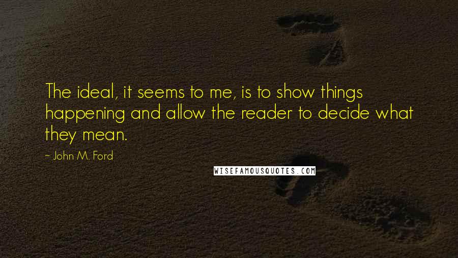 John M. Ford Quotes: The ideal, it seems to me, is to show things happening and allow the reader to decide what they mean.