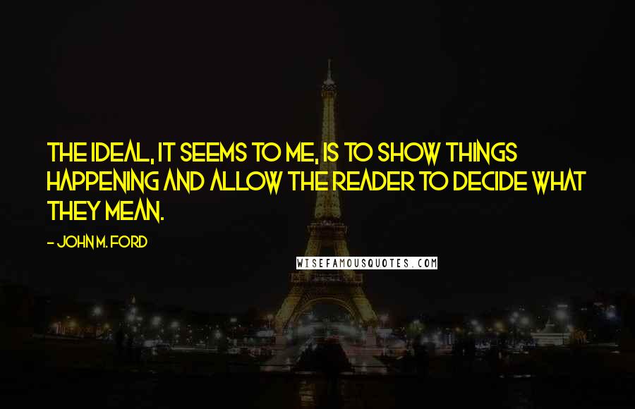 John M. Ford Quotes: The ideal, it seems to me, is to show things happening and allow the reader to decide what they mean.