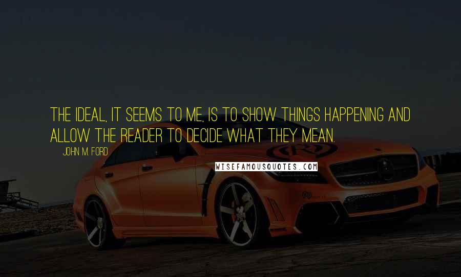 John M. Ford Quotes: The ideal, it seems to me, is to show things happening and allow the reader to decide what they mean.