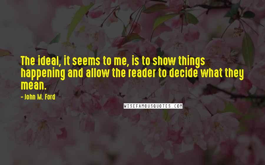 John M. Ford Quotes: The ideal, it seems to me, is to show things happening and allow the reader to decide what they mean.