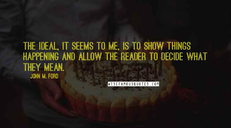 John M. Ford Quotes: The ideal, it seems to me, is to show things happening and allow the reader to decide what they mean.