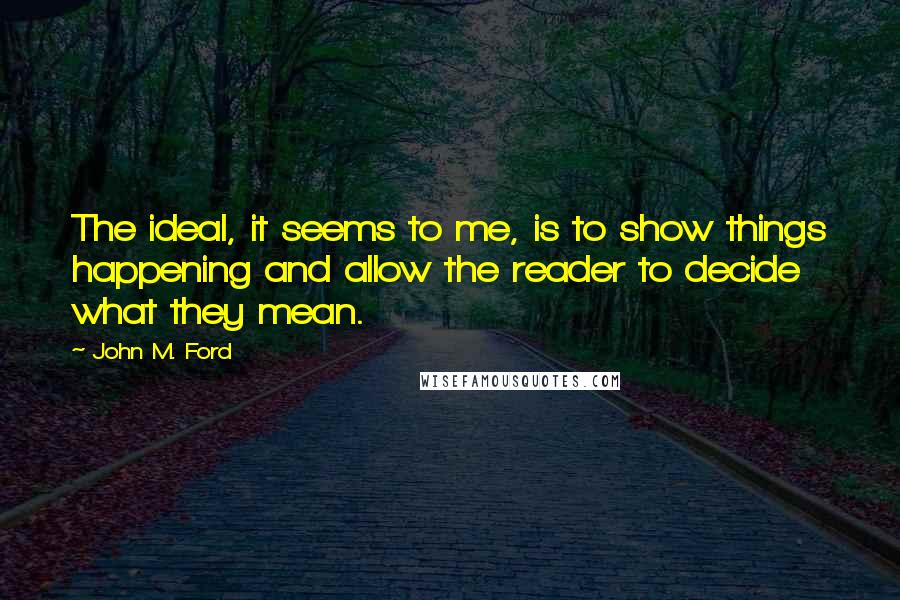 John M. Ford Quotes: The ideal, it seems to me, is to show things happening and allow the reader to decide what they mean.