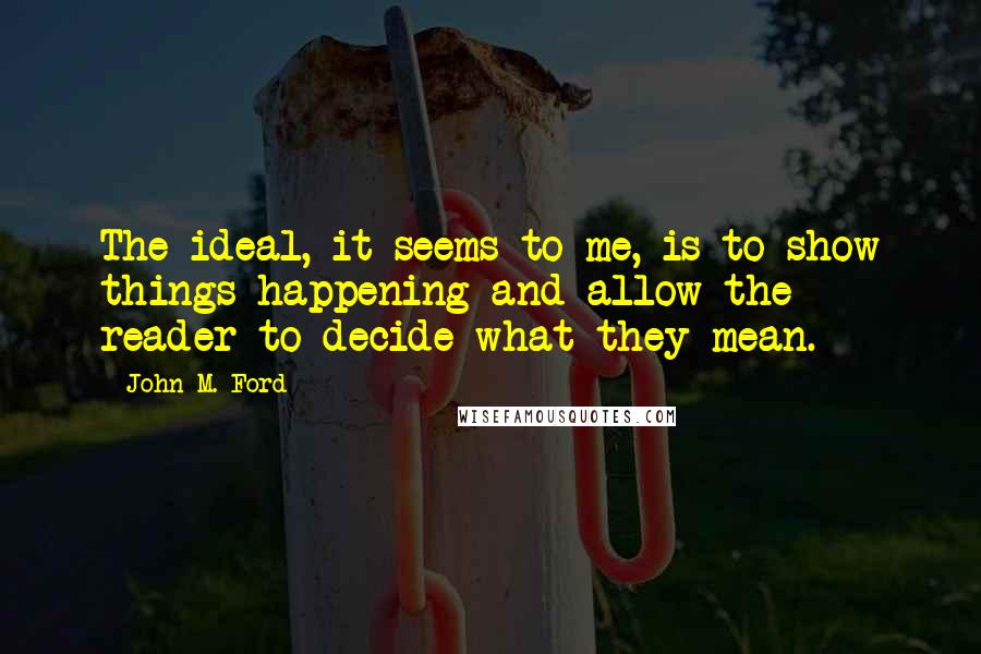 John M. Ford Quotes: The ideal, it seems to me, is to show things happening and allow the reader to decide what they mean.