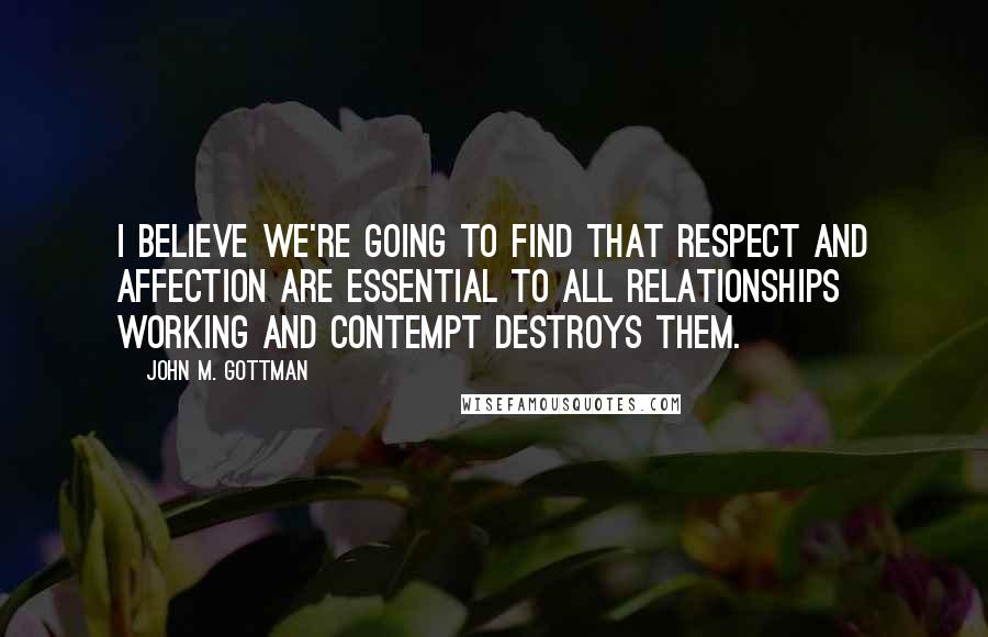 John M. Gottman Quotes: I believe we're going to find that respect and affection are essential to all relationships working and contempt destroys them.