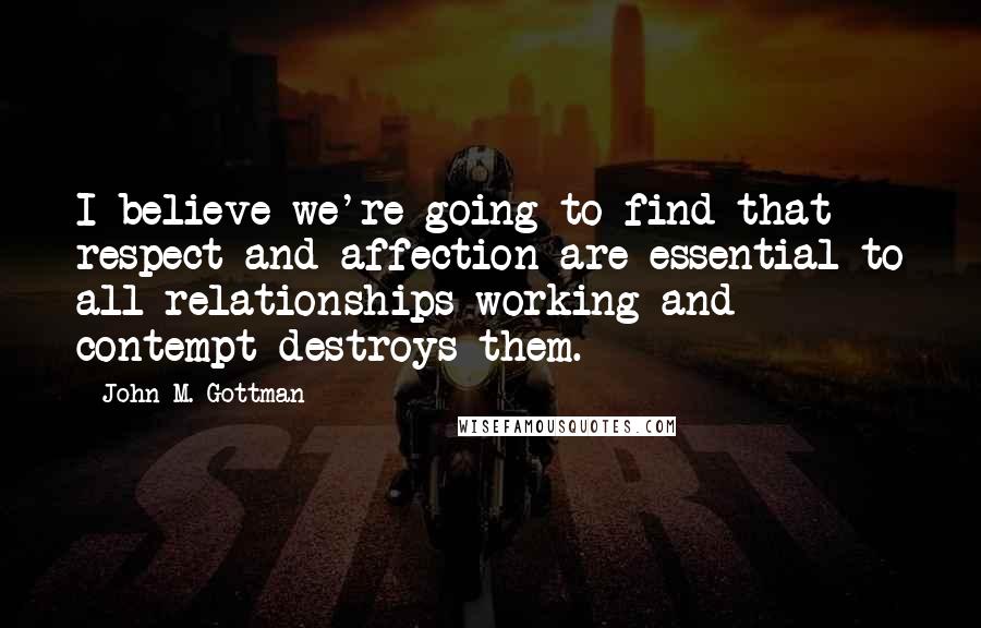 John M. Gottman Quotes: I believe we're going to find that respect and affection are essential to all relationships working and contempt destroys them.