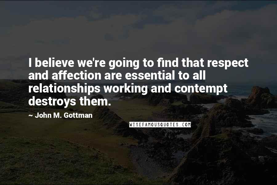 John M. Gottman Quotes: I believe we're going to find that respect and affection are essential to all relationships working and contempt destroys them.