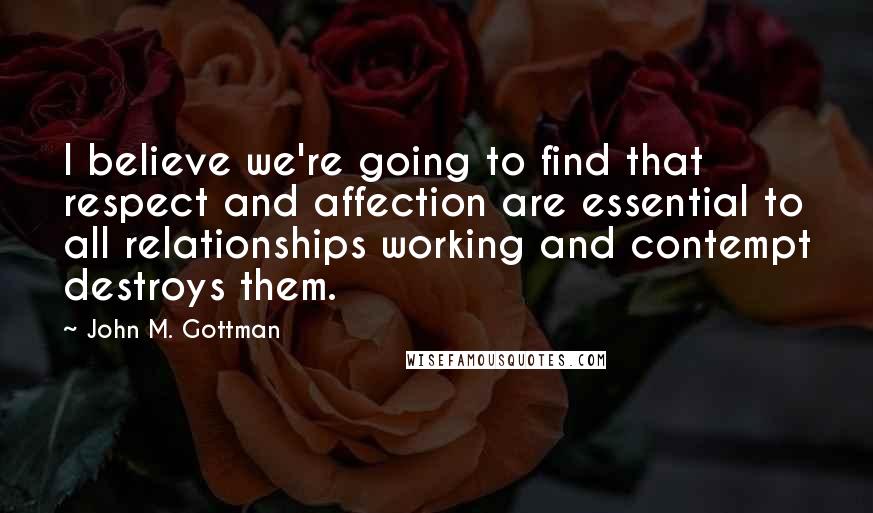 John M. Gottman Quotes: I believe we're going to find that respect and affection are essential to all relationships working and contempt destroys them.