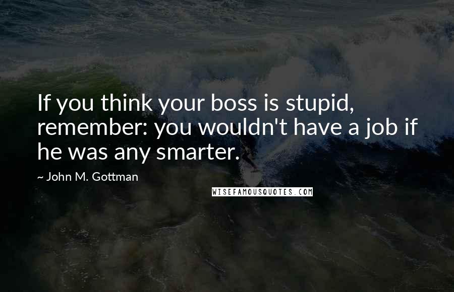 John M. Gottman Quotes: If you think your boss is stupid, remember: you wouldn't have a job if he was any smarter.