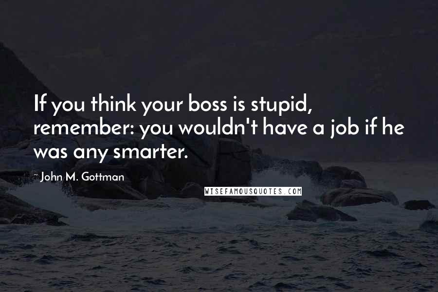 John M. Gottman Quotes: If you think your boss is stupid, remember: you wouldn't have a job if he was any smarter.