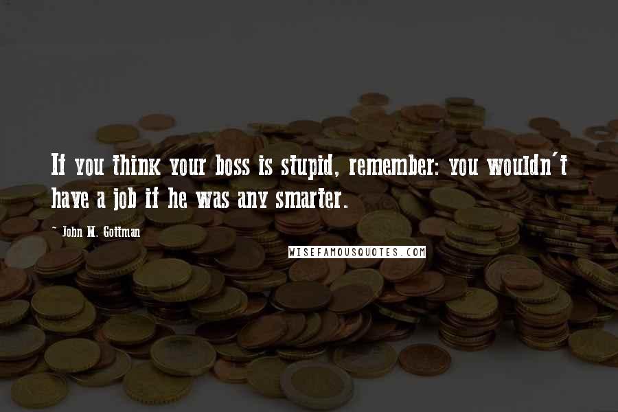 John M. Gottman Quotes: If you think your boss is stupid, remember: you wouldn't have a job if he was any smarter.