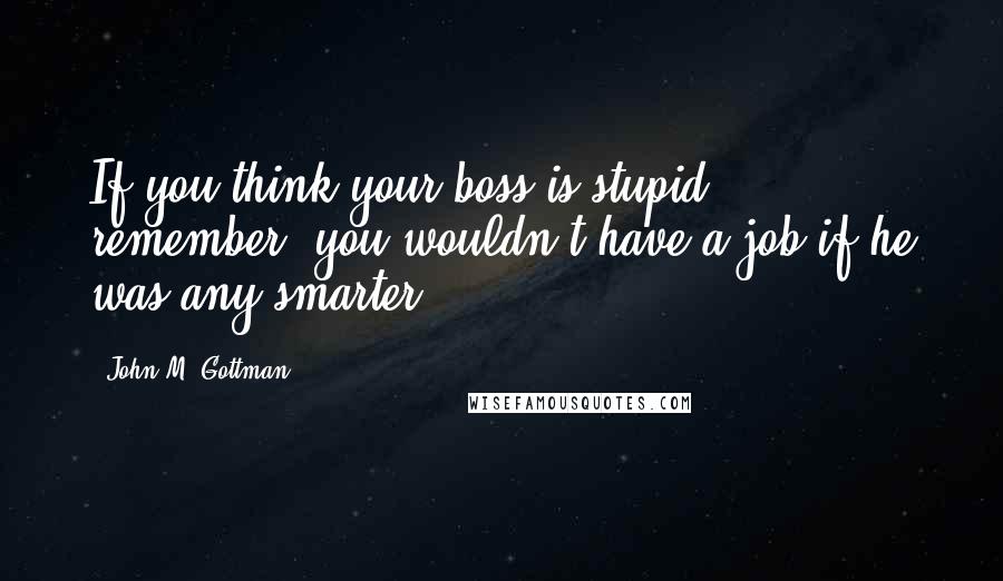 John M. Gottman Quotes: If you think your boss is stupid, remember: you wouldn't have a job if he was any smarter.