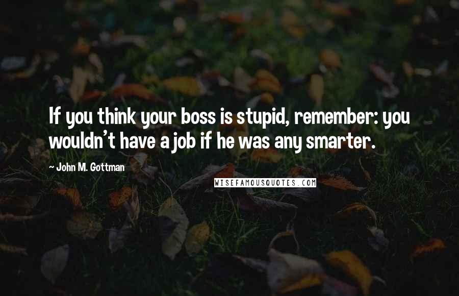 John M. Gottman Quotes: If you think your boss is stupid, remember: you wouldn't have a job if he was any smarter.