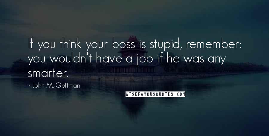 John M. Gottman Quotes: If you think your boss is stupid, remember: you wouldn't have a job if he was any smarter.