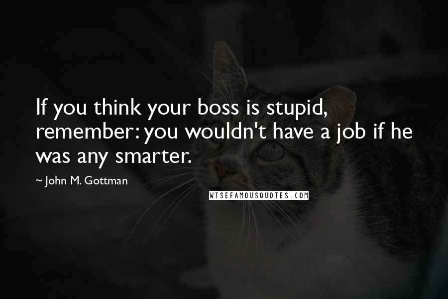 John M. Gottman Quotes: If you think your boss is stupid, remember: you wouldn't have a job if he was any smarter.