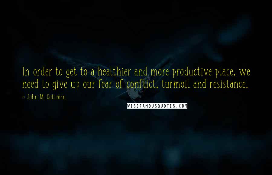 John M. Gottman Quotes: In order to get to a healthier and more productive place, we need to give up our fear of conflict, turmoil and resistance.