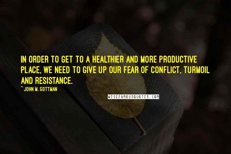 John M. Gottman Quotes: In order to get to a healthier and more productive place, we need to give up our fear of conflict, turmoil and resistance.