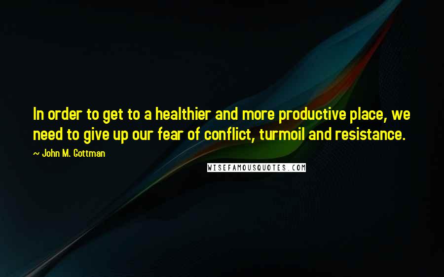 John M. Gottman Quotes: In order to get to a healthier and more productive place, we need to give up our fear of conflict, turmoil and resistance.