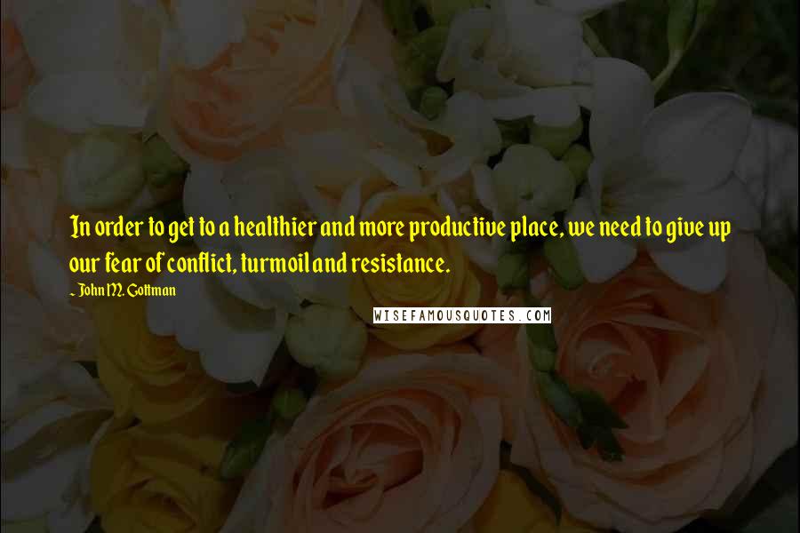 John M. Gottman Quotes: In order to get to a healthier and more productive place, we need to give up our fear of conflict, turmoil and resistance.