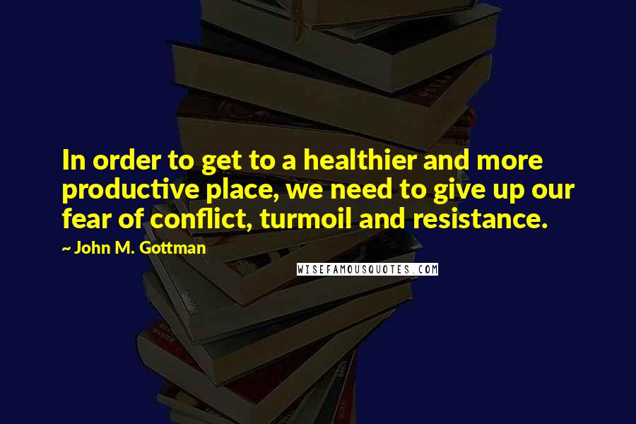 John M. Gottman Quotes: In order to get to a healthier and more productive place, we need to give up our fear of conflict, turmoil and resistance.