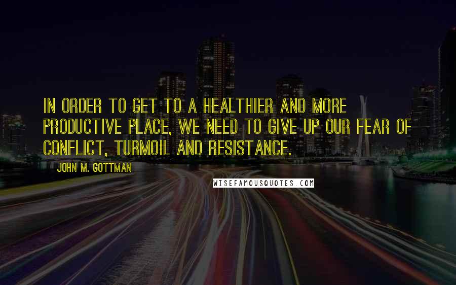 John M. Gottman Quotes: In order to get to a healthier and more productive place, we need to give up our fear of conflict, turmoil and resistance.