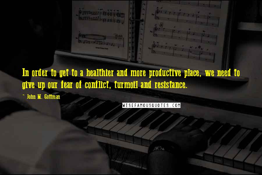 John M. Gottman Quotes: In order to get to a healthier and more productive place, we need to give up our fear of conflict, turmoil and resistance.