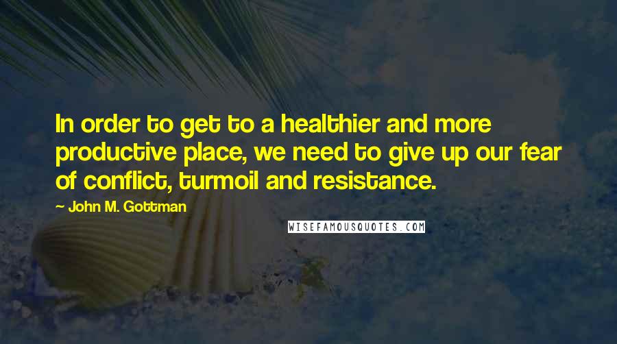 John M. Gottman Quotes: In order to get to a healthier and more productive place, we need to give up our fear of conflict, turmoil and resistance.