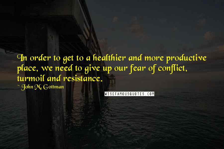 John M. Gottman Quotes: In order to get to a healthier and more productive place, we need to give up our fear of conflict, turmoil and resistance.