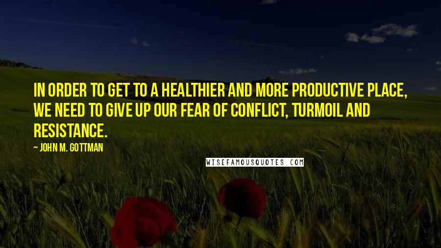 John M. Gottman Quotes: In order to get to a healthier and more productive place, we need to give up our fear of conflict, turmoil and resistance.