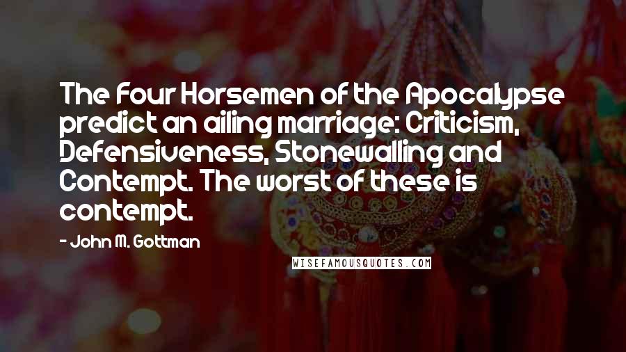 John M. Gottman Quotes: The Four Horsemen of the Apocalypse predict an ailing marriage: Criticism, Defensiveness, Stonewalling and Contempt. The worst of these is contempt.