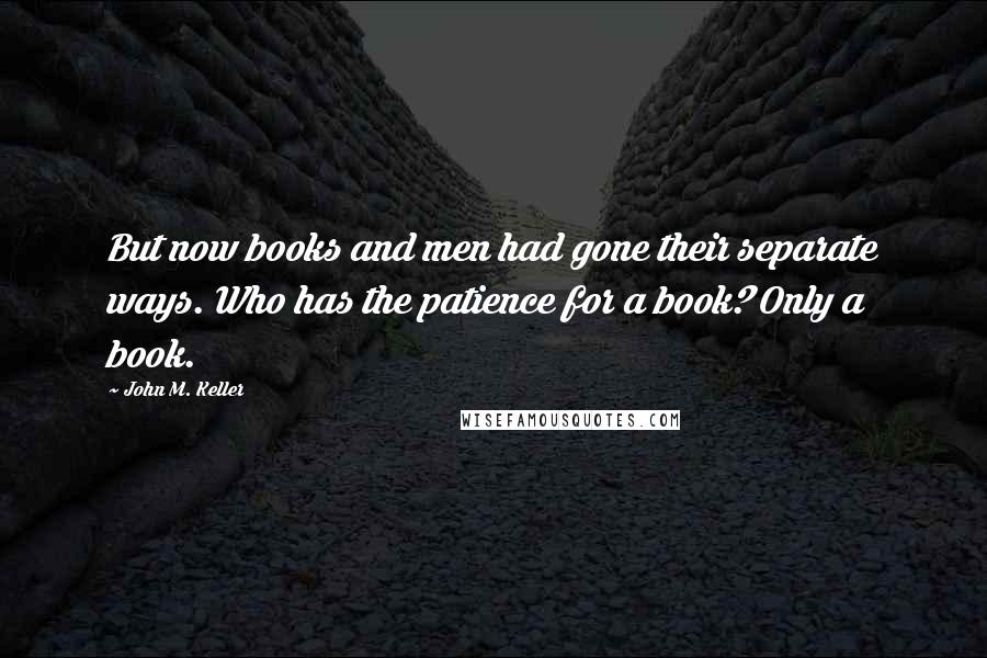 John M. Keller Quotes: But now books and men had gone their separate ways. Who has the patience for a book? Only a book.