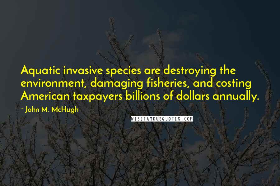 John M. McHugh Quotes: Aquatic invasive species are destroying the environment, damaging fisheries, and costing American taxpayers billions of dollars annually.