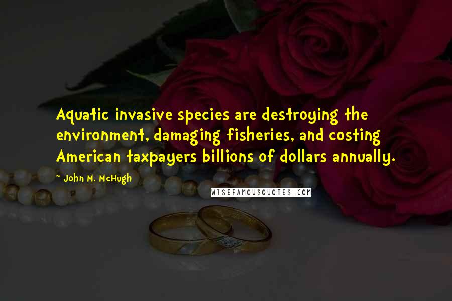 John M. McHugh Quotes: Aquatic invasive species are destroying the environment, damaging fisheries, and costing American taxpayers billions of dollars annually.