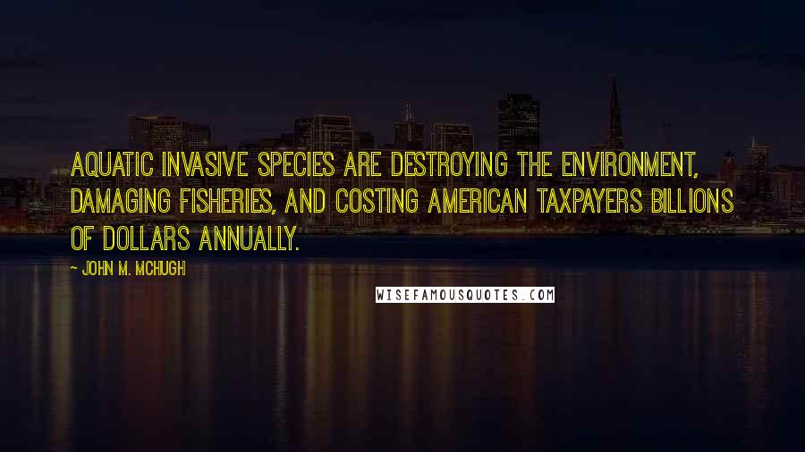 John M. McHugh Quotes: Aquatic invasive species are destroying the environment, damaging fisheries, and costing American taxpayers billions of dollars annually.