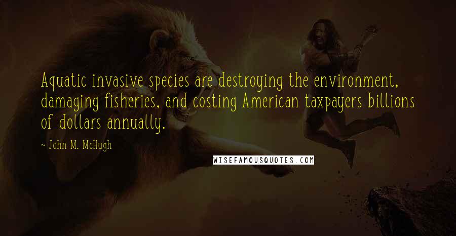 John M. McHugh Quotes: Aquatic invasive species are destroying the environment, damaging fisheries, and costing American taxpayers billions of dollars annually.