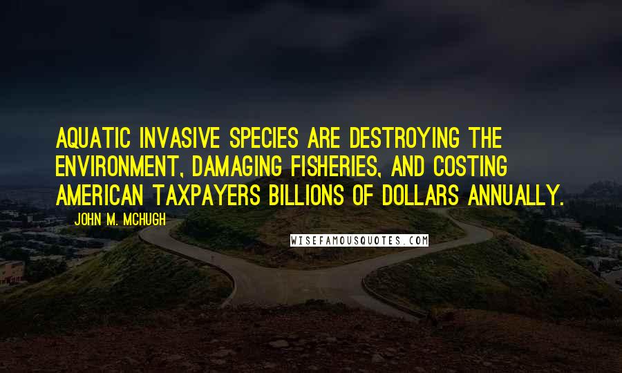 John M. McHugh Quotes: Aquatic invasive species are destroying the environment, damaging fisheries, and costing American taxpayers billions of dollars annually.