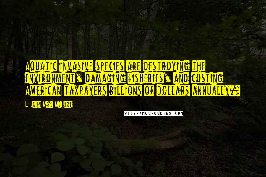 John M. McHugh Quotes: Aquatic invasive species are destroying the environment, damaging fisheries, and costing American taxpayers billions of dollars annually.