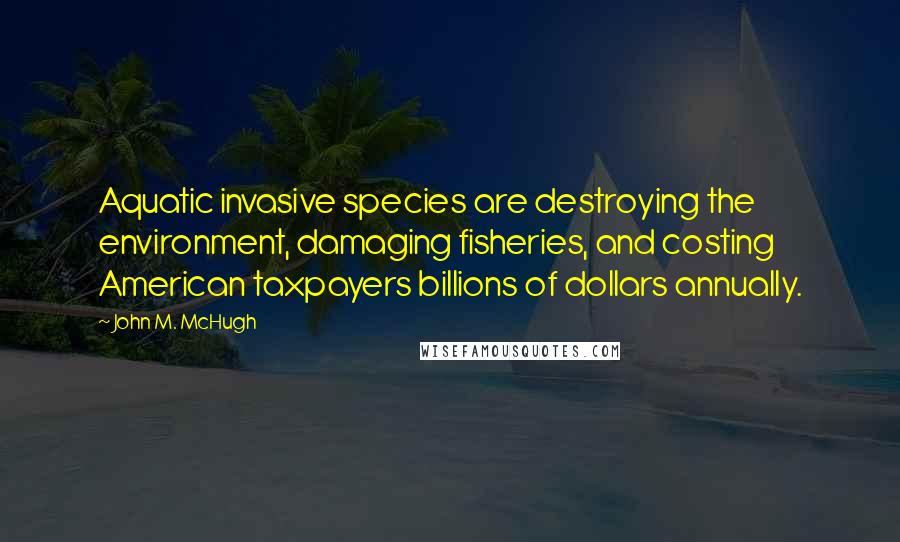 John M. McHugh Quotes: Aquatic invasive species are destroying the environment, damaging fisheries, and costing American taxpayers billions of dollars annually.