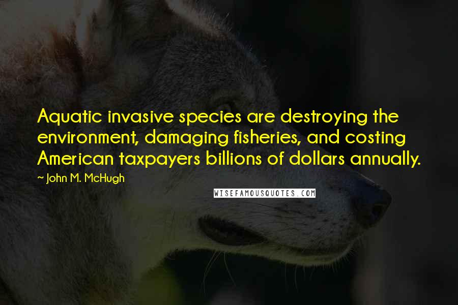 John M. McHugh Quotes: Aquatic invasive species are destroying the environment, damaging fisheries, and costing American taxpayers billions of dollars annually.