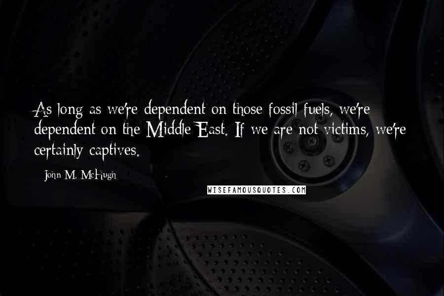 John M. McHugh Quotes: As long as we're dependent on those fossil fuels, we're dependent on the Middle East. If we are not victims, we're certainly captives.