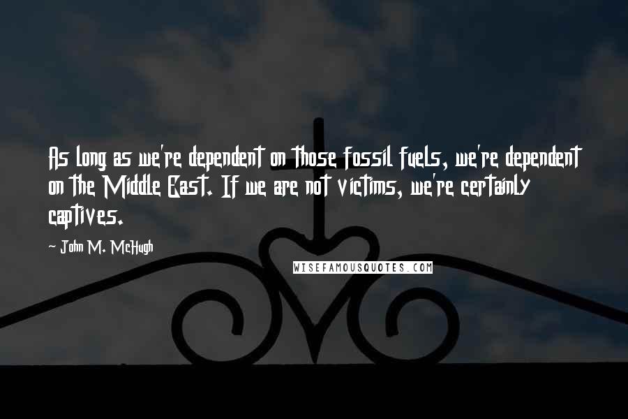 John M. McHugh Quotes: As long as we're dependent on those fossil fuels, we're dependent on the Middle East. If we are not victims, we're certainly captives.