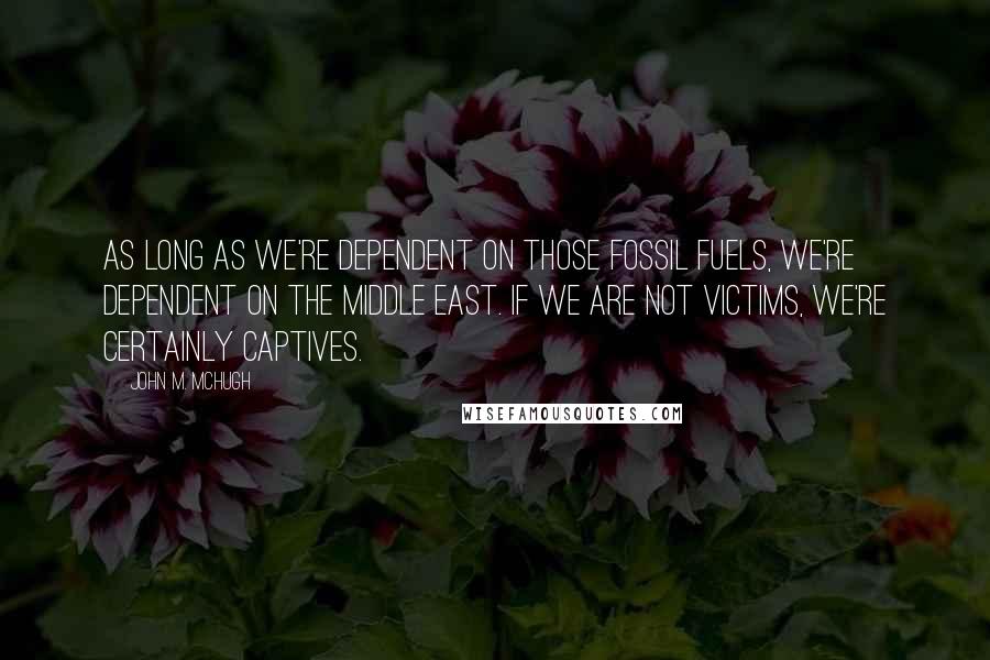 John M. McHugh Quotes: As long as we're dependent on those fossil fuels, we're dependent on the Middle East. If we are not victims, we're certainly captives.