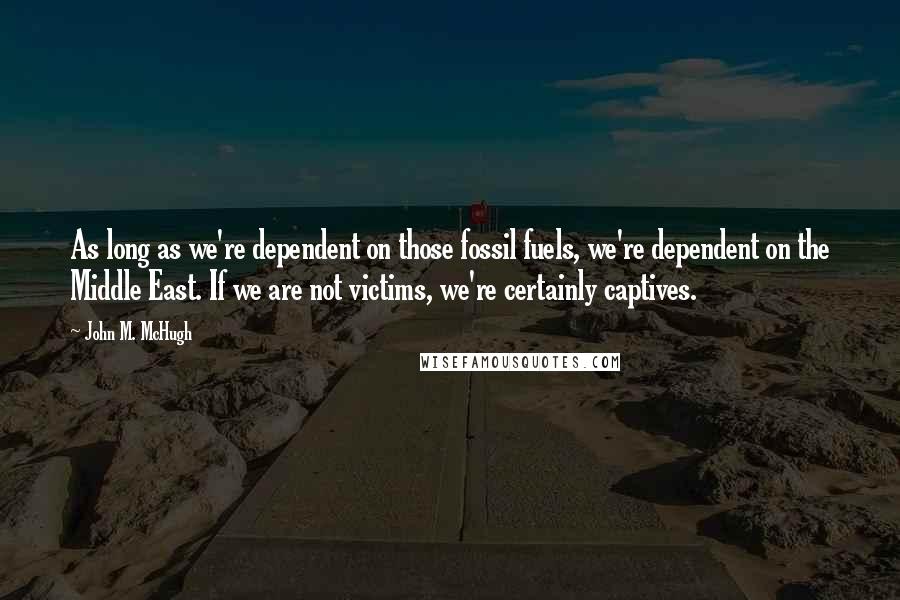 John M. McHugh Quotes: As long as we're dependent on those fossil fuels, we're dependent on the Middle East. If we are not victims, we're certainly captives.