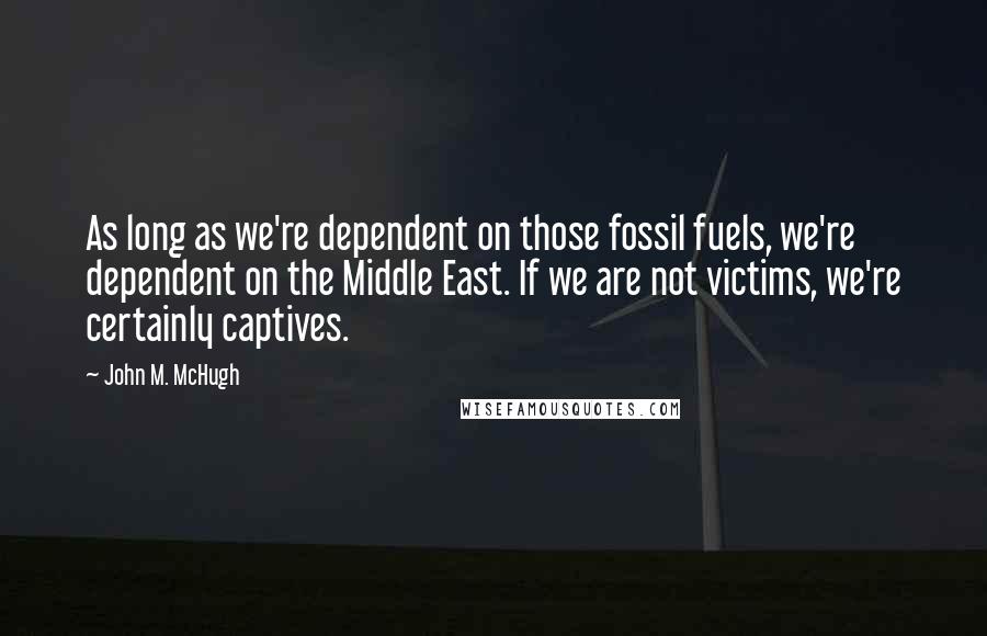 John M. McHugh Quotes: As long as we're dependent on those fossil fuels, we're dependent on the Middle East. If we are not victims, we're certainly captives.