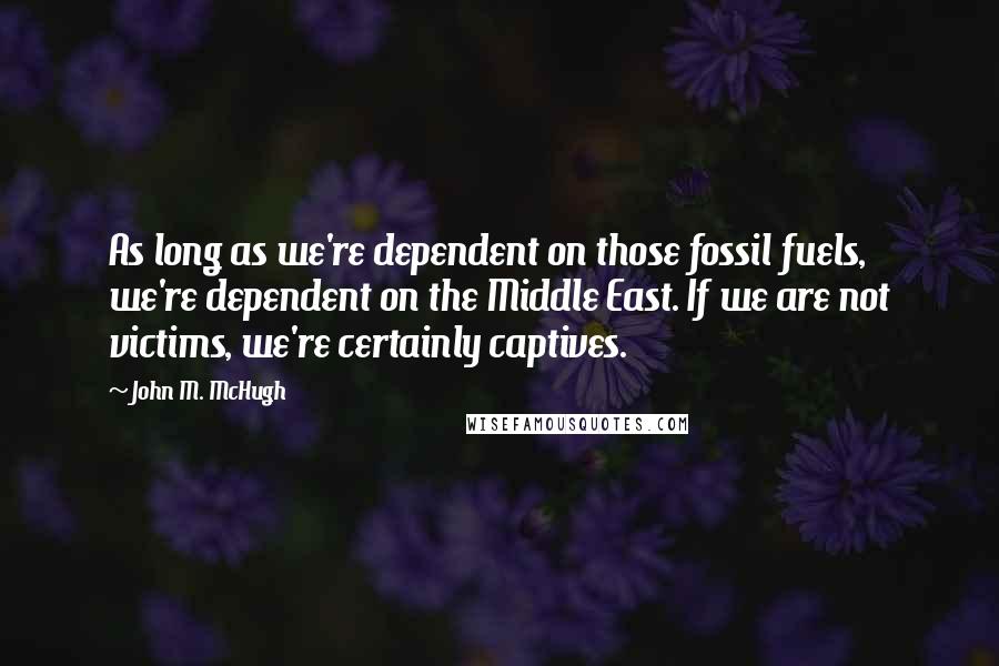 John M. McHugh Quotes: As long as we're dependent on those fossil fuels, we're dependent on the Middle East. If we are not victims, we're certainly captives.