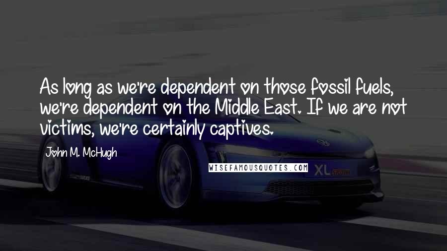 John M. McHugh Quotes: As long as we're dependent on those fossil fuels, we're dependent on the Middle East. If we are not victims, we're certainly captives.