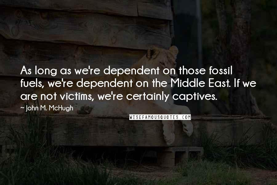 John M. McHugh Quotes: As long as we're dependent on those fossil fuels, we're dependent on the Middle East. If we are not victims, we're certainly captives.