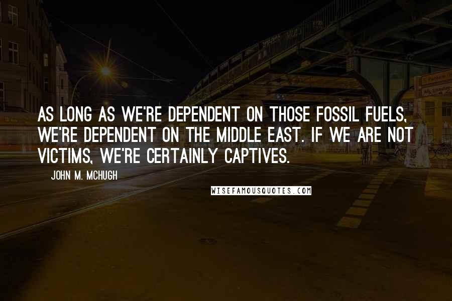 John M. McHugh Quotes: As long as we're dependent on those fossil fuels, we're dependent on the Middle East. If we are not victims, we're certainly captives.