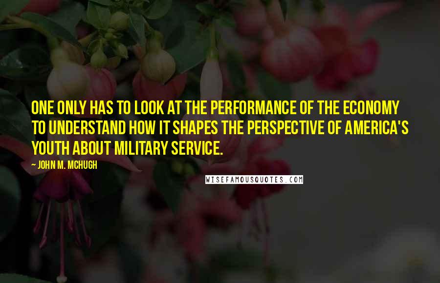 John M. McHugh Quotes: One only has to look at the performance of the economy to understand how it shapes the perspective of America's youth about military service.