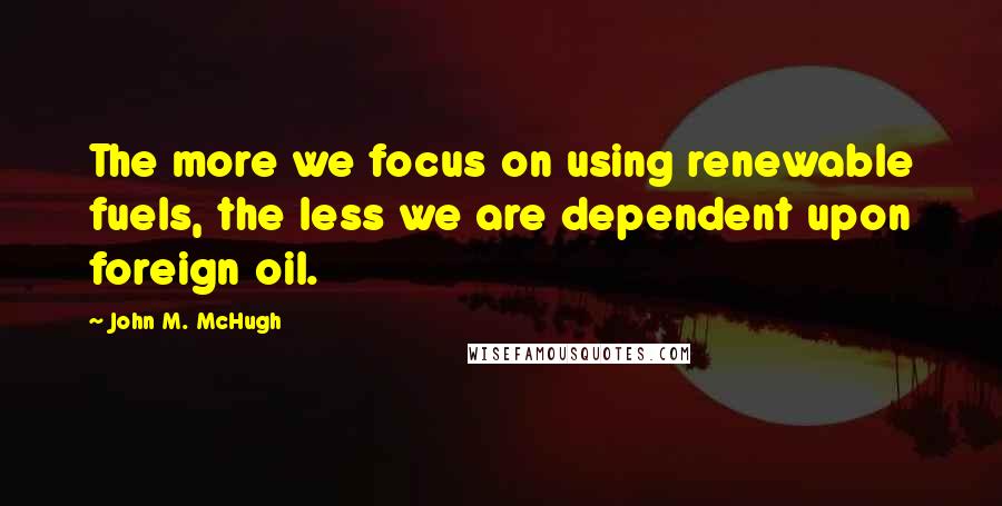 John M. McHugh Quotes: The more we focus on using renewable fuels, the less we are dependent upon foreign oil.